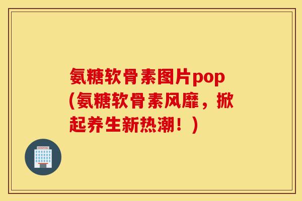 氨糖软骨素图片pop(氨糖软骨素风靡，掀起养生新热潮！)