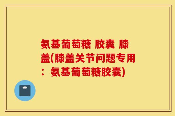 氨基葡萄糖 胶囊 膝盖(膝盖关节问题专用：氨基葡萄糖胶囊)