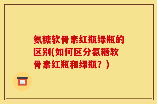 氨糖软骨素红瓶绿瓶的区别(如何区分氨糖软骨素红瓶和绿瓶?) 氨糖软骨素红瓶绿瓶的区别(如何区分氨糖软骨素红瓶和绿瓶?)