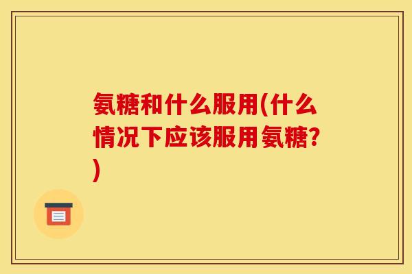 氨糖和什么服用(什么情况下应该服用氨糖？)