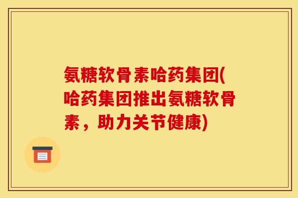 氨糖软骨素哈药集团(哈药集团推出氨糖软骨素，助力关节健康)