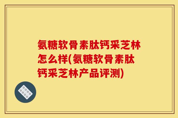 氨糖软骨素肽钙采芝林怎么样(氨糖软骨素肽钙采芝林产品评测)