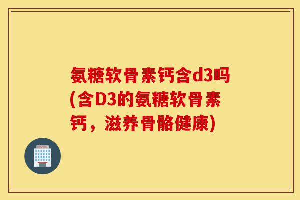氨糖软骨素钙含d3吗(含D3的氨糖软骨素钙，滋养骨骼健康)