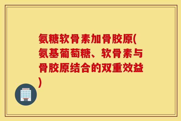 氨糖软骨素加骨胶原(氨基葡萄糖、软骨素与骨胶原结合的双重效益)