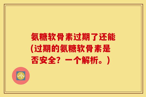 氨糖软骨素过期了还能(过期的氨糖软骨素是否安全？一个解析。)