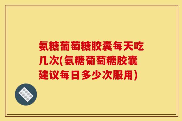 氨糖葡萄糖胶囊每天吃几次(氨糖葡萄糖胶囊建议每日多少次服用)