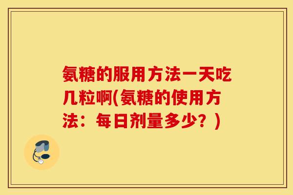 氨糖的服用方法一天吃几粒啊(氨糖的使用方法：每日剂量多少？)