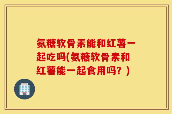 氨糖软骨素能和红薯一起吃吗(氨糖软骨素和红薯能一起食用吗？)