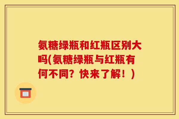 氨糖绿瓶和红瓶区别大吗(氨糖绿瓶与红瓶有何不同？快来了解！)