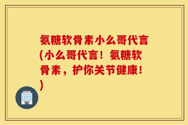 氨糖软骨素小么哥代言(小么哥代言！氨糖软骨素，护你关节健康！)