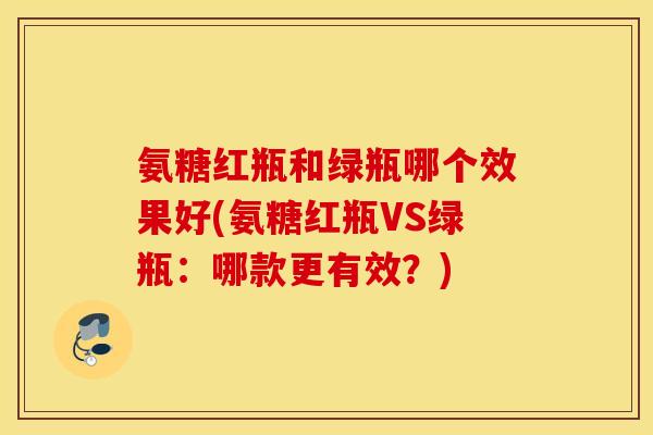 氨糖红瓶和绿瓶哪个效果好(氨糖红瓶VS绿瓶：哪款更有效？)