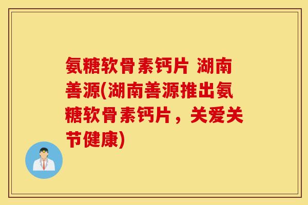 氨糖软骨素钙片 湖南善源(湖南善源推出氨糖软骨素钙片，关爱关节健康)