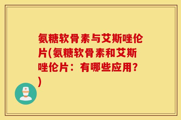 氨糖软骨素与艾斯唑伦片(氨糖软骨素和艾斯唑伦片：有哪些应用？)
