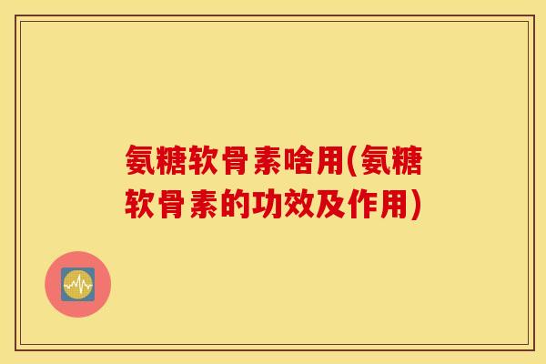 氨糖软骨素啥用(氨糖软骨素的功效及作用)