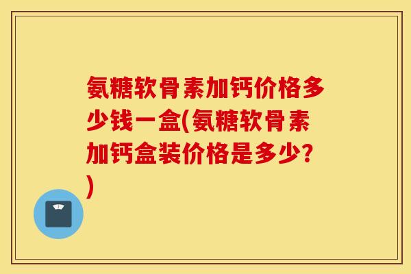 氨糖软骨素加钙价格多少钱一盒(氨糖软骨素加钙盒装价格是多少？)