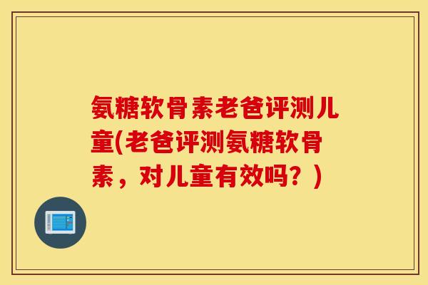 氨糖软骨素老爸评测儿童(老爸评测氨糖软骨素，对儿童有效吗？)