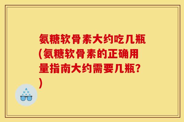 氨糖软骨素大约吃几瓶(氨糖软骨素的正确用量指南大约需要几瓶？)