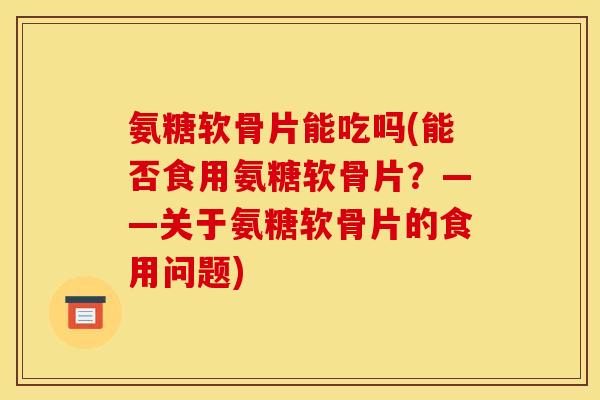 氨糖软骨片能吃吗(能否食用氨糖软骨片？——关于氨糖软骨片的食用问题)