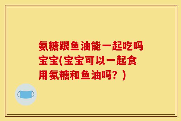 氨糖跟鱼油能一起吃吗宝宝(宝宝可以一起食用氨糖和鱼油吗？)