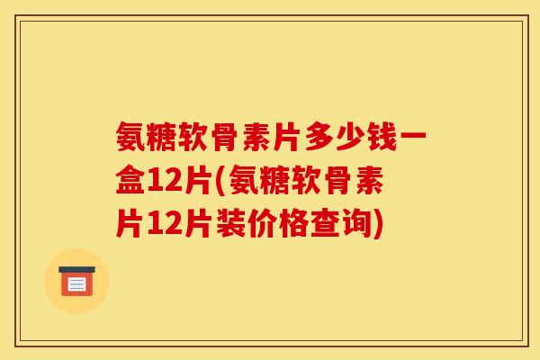 氨糖软骨素片多少钱一盒12片(氨糖软骨素片12片装价格查询)