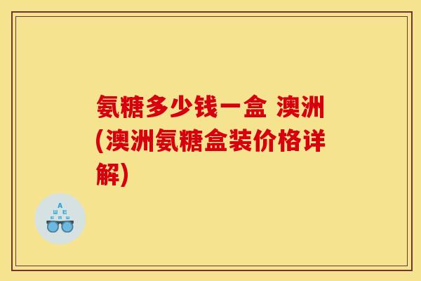 氨糖多少钱一盒 澳洲(澳洲氨糖盒装价格详解)