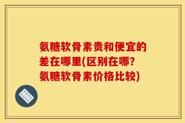 氨糖软骨素贵和便宜的差在哪里(区别在哪？氨糖软骨素价格比较)