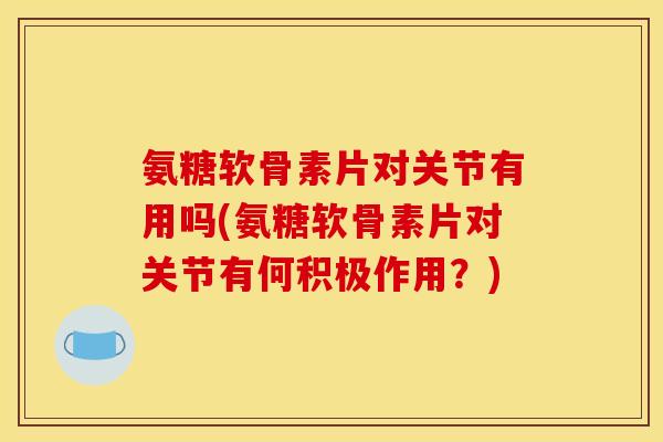 氨糖软骨素片对关节有用吗(氨糖软骨素片对关节有何积极作用？)