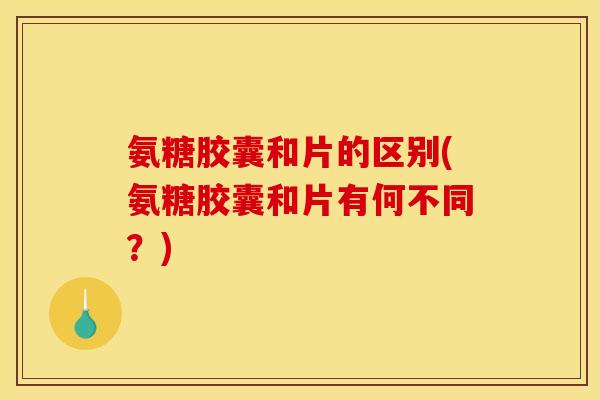 氨糖胶囊和片的区别(氨糖胶囊和片有何不同？)