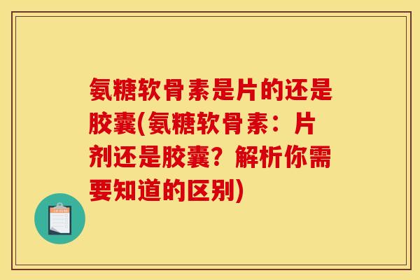 氨糖软骨素是片的还是胶囊(氨糖软骨素：片剂还是胶囊？解析你需要知道的区别)