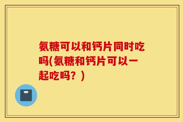 氨糖可以和钙片同时吃吗(氨糖和钙片可以一起吃吗?) 氨糖可以和钙片同时吃吗(氨糖和钙片可以一起吃吗?)