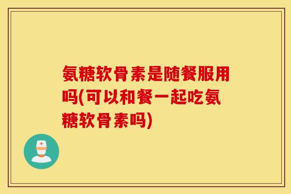 氨糖软骨素是随餐服用吗(可以和餐一起吃氨糖软骨素吗)