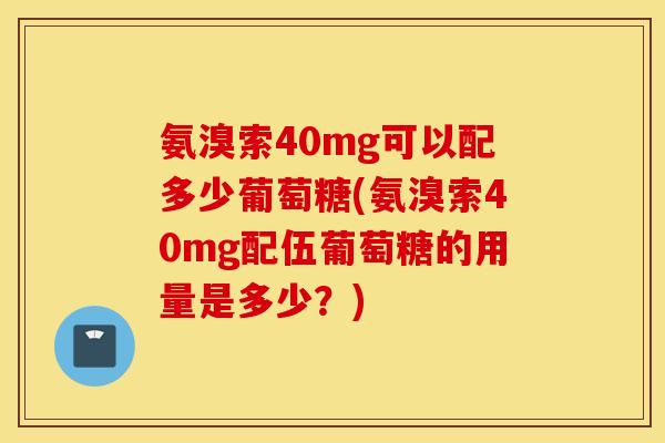 氨溴索40mg可以配多少葡萄糖(氨溴索40mg配伍葡萄糖的用量是多少？)