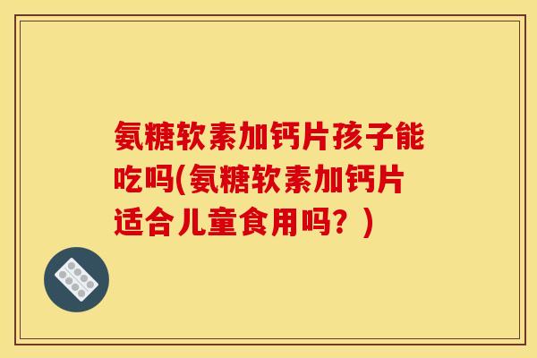 氨糖软素加钙片孩子能吃吗(氨糖软素加钙片适合儿童食用吗？)
