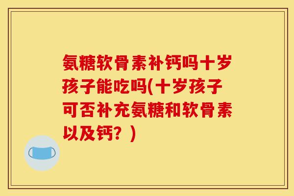 氨糖软骨素补钙吗十岁孩子能吃吗(十岁孩子可否补充氨糖和软骨素以及钙？)