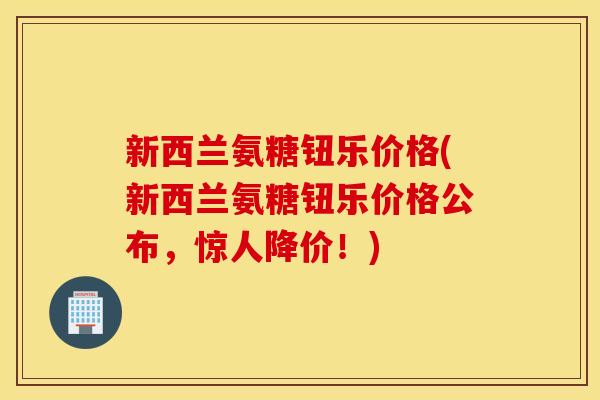 新西兰氨糖钮乐价格(新西兰氨糖钮乐价格公布，惊人降价！)