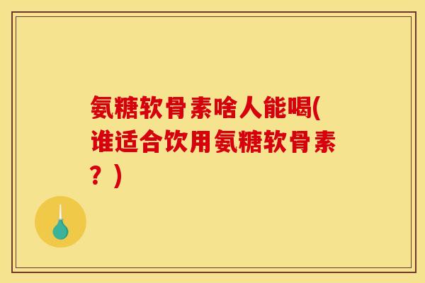 氨糖软骨素啥人能喝(谁适合饮用氨糖软骨素？)