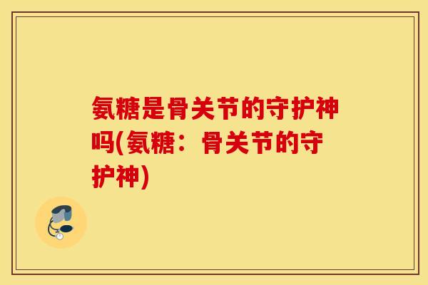 氨糖是骨关节的守护神吗(氨糖：骨关节的守护神)