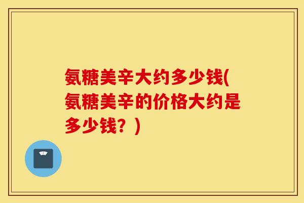 氨糖美辛大约多少钱(氨糖美辛的价格大约是多少钱？)