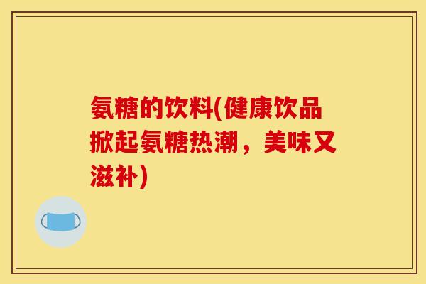 氨糖的饮料(健康饮品掀起氨糖热潮，美味又滋补)