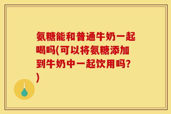 氨糖能和普通牛奶一起喝吗(可以将氨糖添加到牛奶中一起饮用吗？)