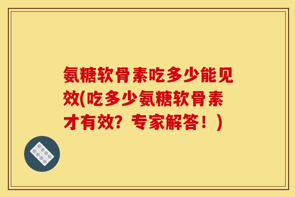 氨糖软骨素吃多少能见效(吃多少氨糖软骨素才有效？专家解答！)