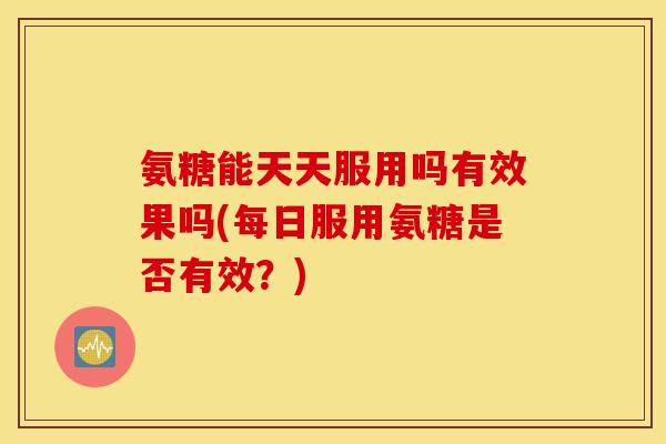 氨糖能天天服用吗有效果吗(每日服用氨糖是否有效？)