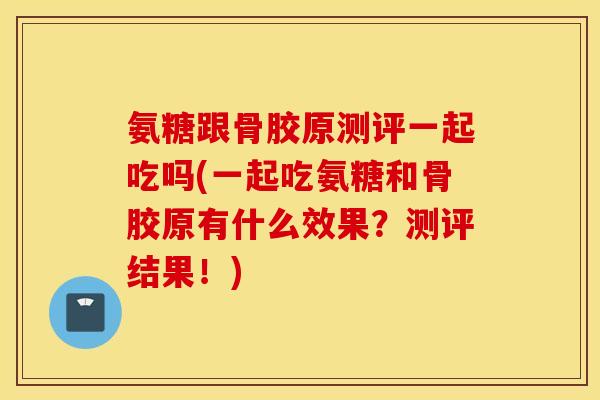 氨糖跟骨胶原测评一起吃吗(一起吃氨糖和骨胶原有什么效果？测评结果！)
