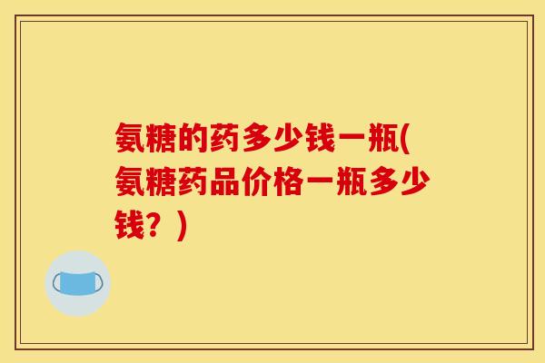 氨糖的药多少钱一瓶(氨糖药品价格一瓶多少钱？)