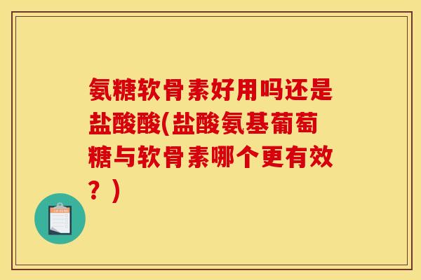 氨糖软骨素好用吗还是盐酸酸(盐酸氨基葡萄糖与软骨素哪个更有效？)