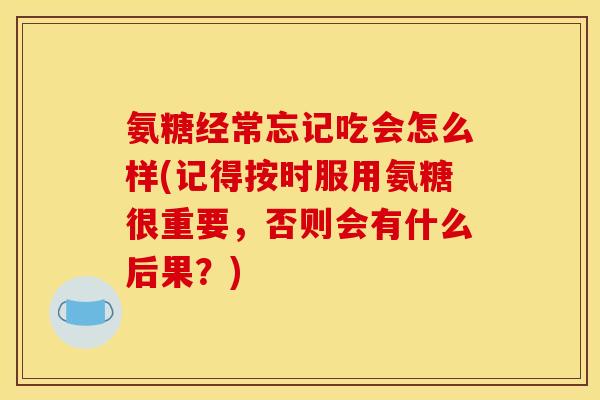 氨糖经常忘记吃会怎么样(记得按时服用氨糖很重要，否则会有什么后果？)