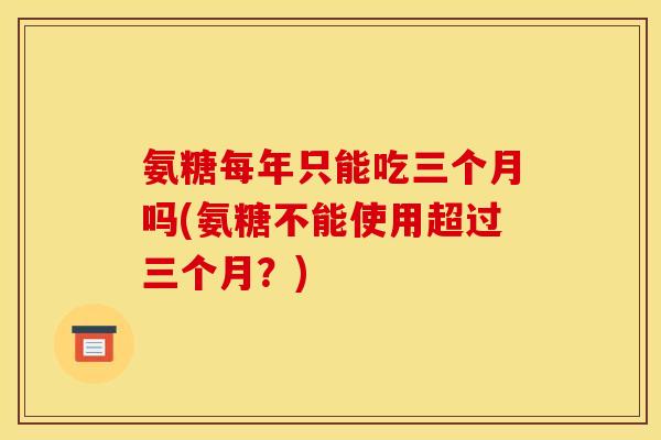 氨糖每年只能吃三个月吗(氨糖不能使用超过三个月？)