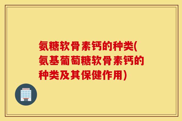 氨糖软骨素钙的种类(氨基葡萄糖软骨素钙的种类及其保健作用)