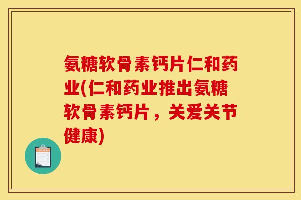 氨糖软骨素钙片仁和药业(仁和药业推出氨糖软骨素钙片，关爱关节健康)