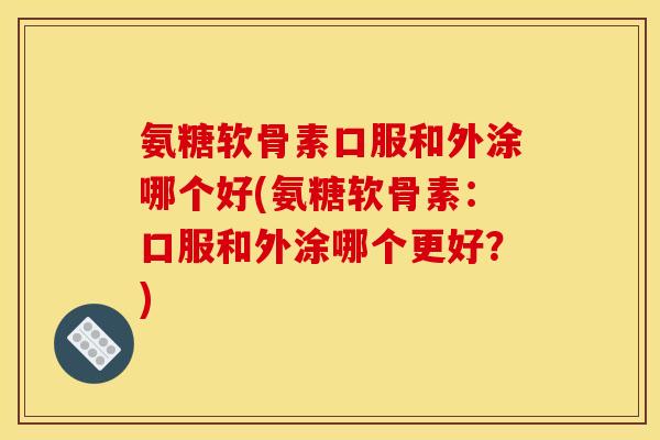 氨糖软骨素口服和外涂哪个好(氨糖软骨素：口服和外涂哪个更好？)